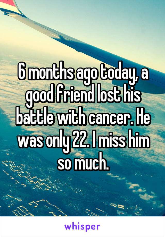 6 months ago today, a good friend lost his battle with cancer. He was only 22. I miss him so much.