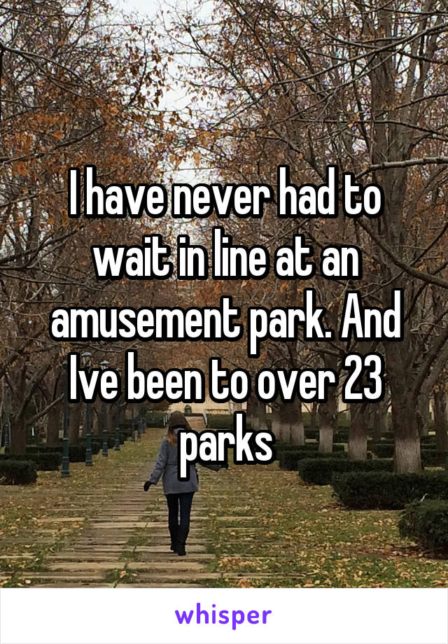I have never had to wait in line at an amusement park. And Ive been to over 23 parks