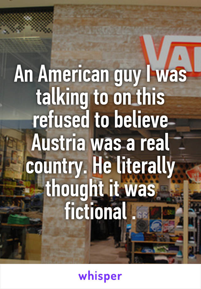 An American guy I was talking to on this refused to believe Austria was a real country. He literally thought it was fictional .