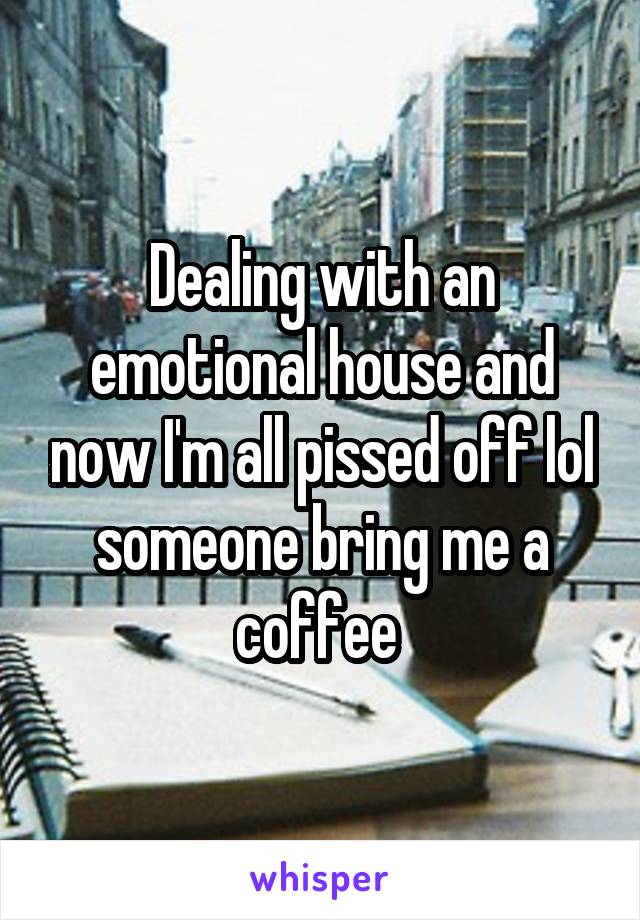 Dealing with an emotional house and now I'm all pissed off lol someone bring me a coffee 