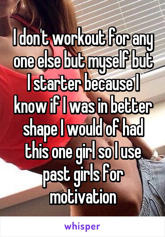 I don't workout for any one else but myself but I starter because I know if I was in better shape I would of had this one girl so I use past girls for motivation