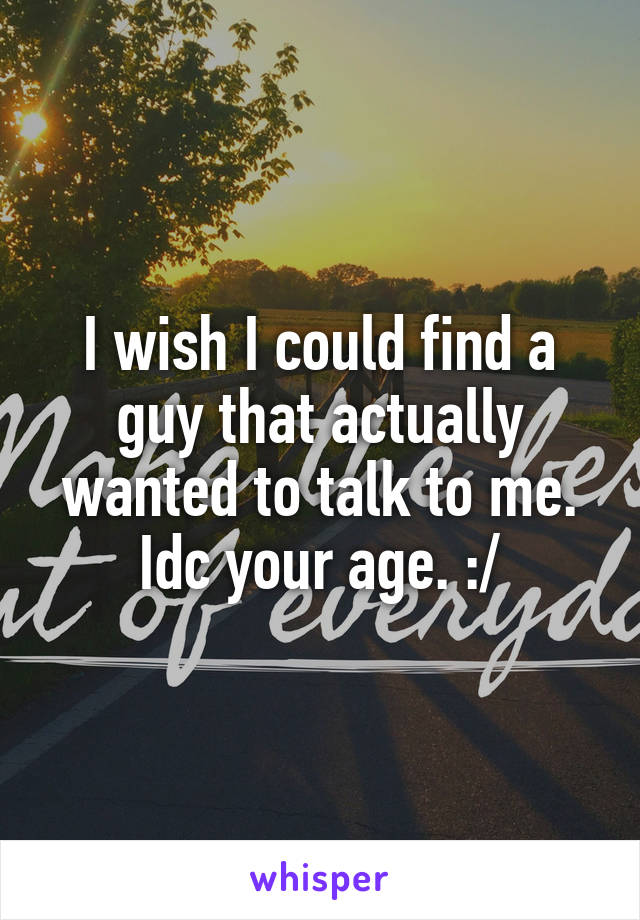 I wish I could find a guy that actually wanted to talk to me. Idc your age. :/
