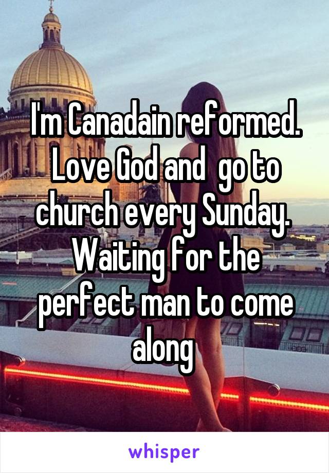 I'm Canadain reformed. Love God and  go to church every Sunday.  Waiting for the perfect man to come along 