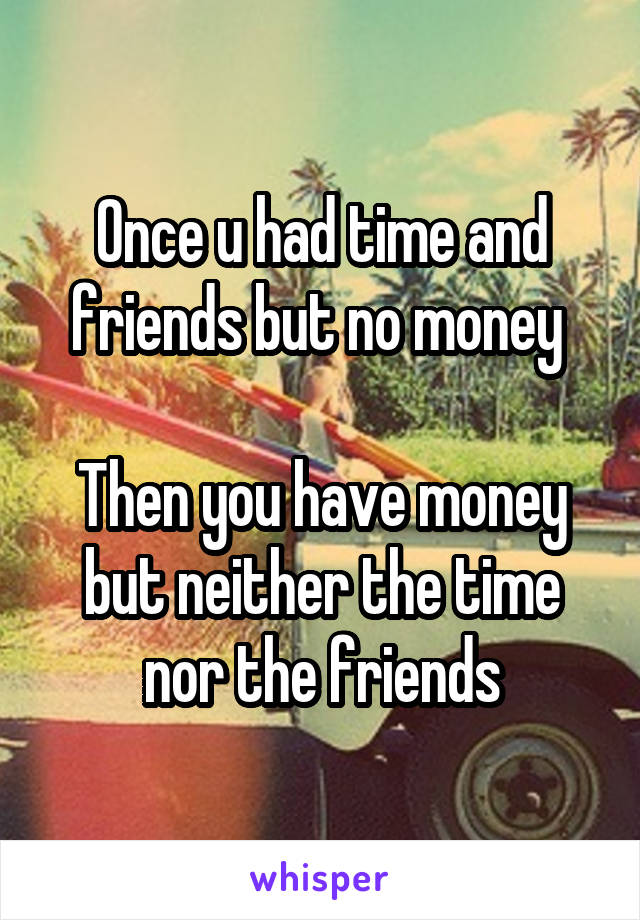 Once u had time and friends but no money 

Then you have money but neither the time nor the friends