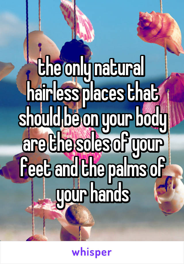 the only natural  hairless places that should be on your body are the soles of your feet and the palms of your hands