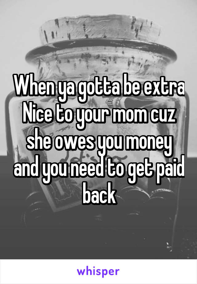 When ya gotta be extra Nice to your mom cuz she owes you money and you need to get paid back