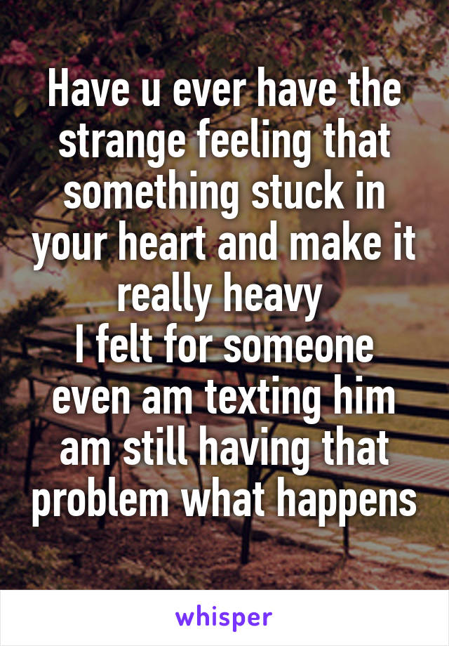 Have u ever have the strange feeling that something stuck in your heart and make it really heavy 
I felt for someone even am texting him am still having that problem what happens 
