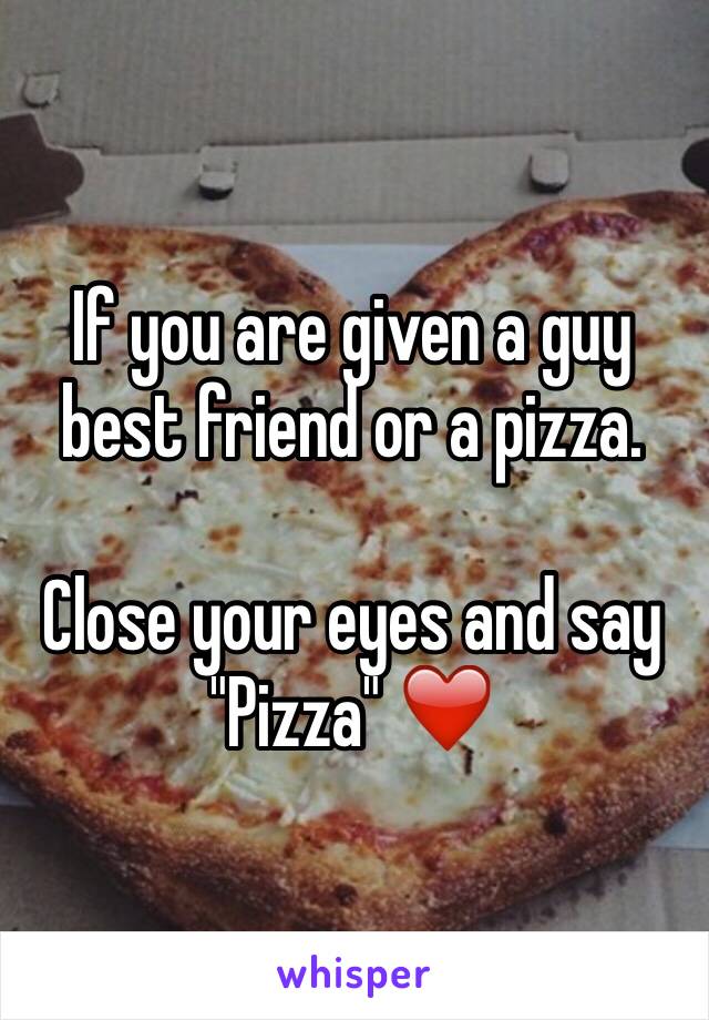 If you are given a guy best friend or a pizza. 

Close your eyes and say "Pizza" ❤️