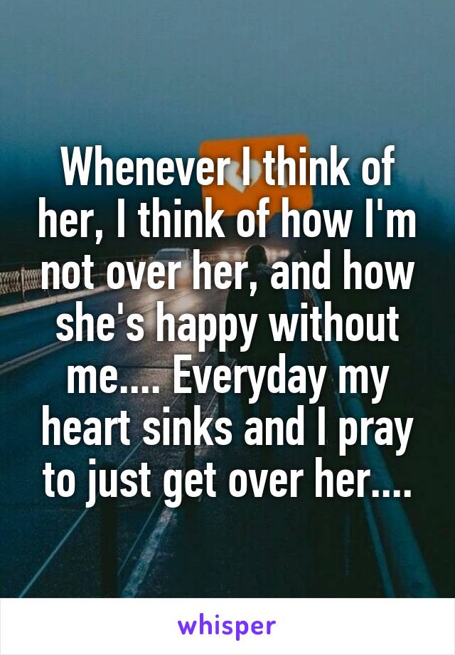 Whenever I think of her, I think of how I'm not over her, and how she's happy without me.... Everyday my heart sinks and I pray to just get over her....