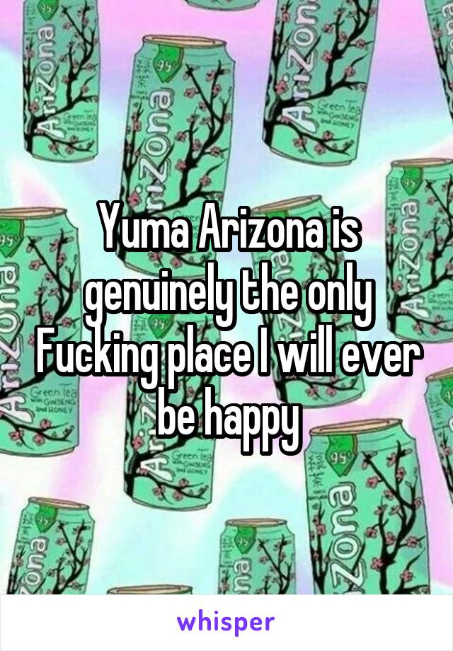Yuma Arizona is genuinely the only Fucking place I will ever be happy
