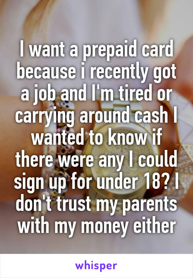 I want a prepaid card because i recently got a job and I'm tired or carrying around cash I wanted to know if there were any I could sign up for under 18? I don't trust my parents with my money either