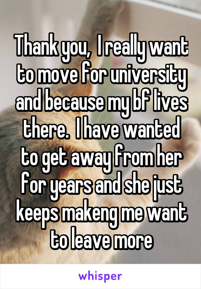 Thank you,  I really want to move for university and because my bf lives there.  I have wanted to get away from her for years and she just keeps makeng me want to leave more