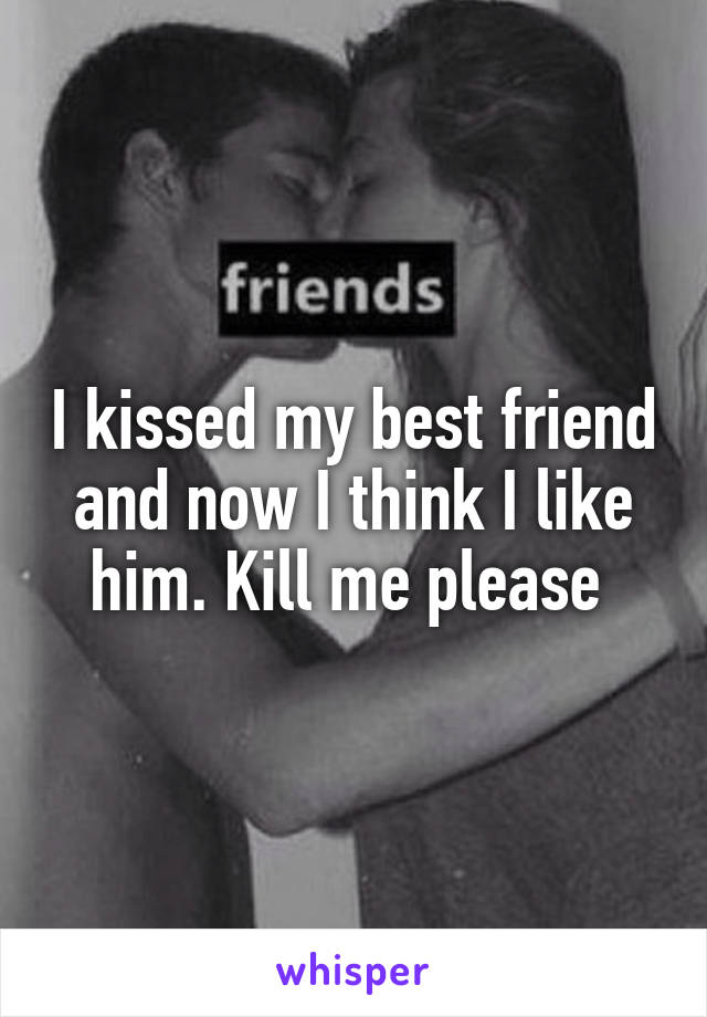 I kissed my best friend and now I think I like him. Kill me please 