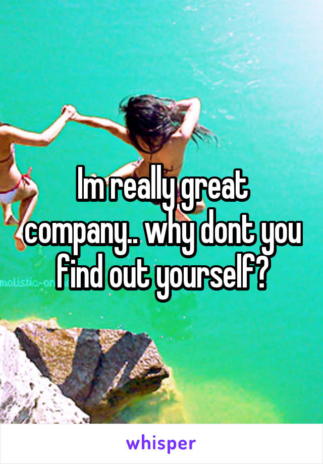 Im really great company.. why dont you find out yourself?