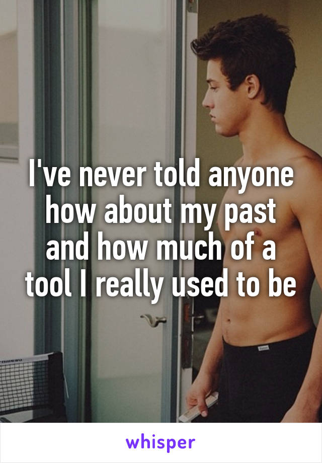 I've never told anyone how about my past and how much of a tool I really used to be