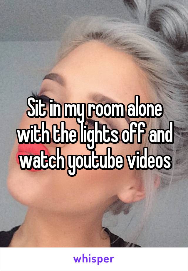 Sit in my room alone with the lights off and watch youtube videos