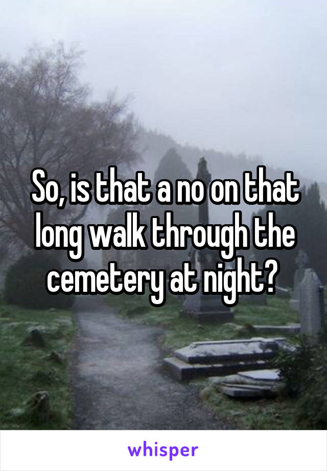 So, is that a no on that long walk through the cemetery at night? 