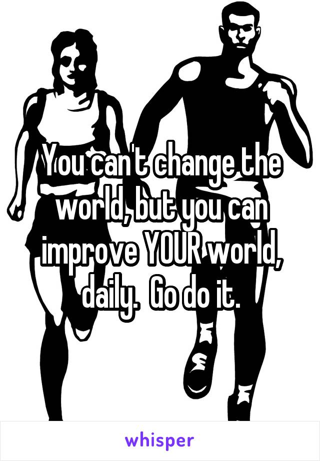You can't change the world, but you can improve YOUR world, daily.  Go do it.