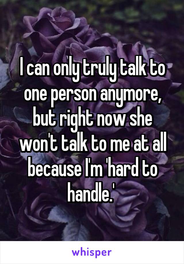 I can only truly talk to one person anymore, but right now she won't talk to me at all because I'm 'hard to handle.' 