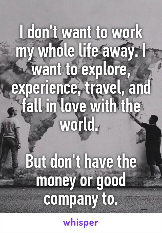 I don't want to work my whole life away. I want to explore, experience, travel, and fall in love with the world. 

But don't have the money or good company to.