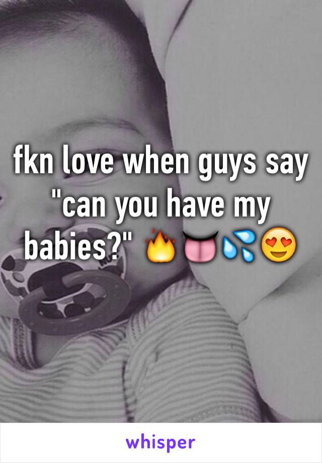 fkn love when guys say "can you have my babies?" 🔥👅💦😍