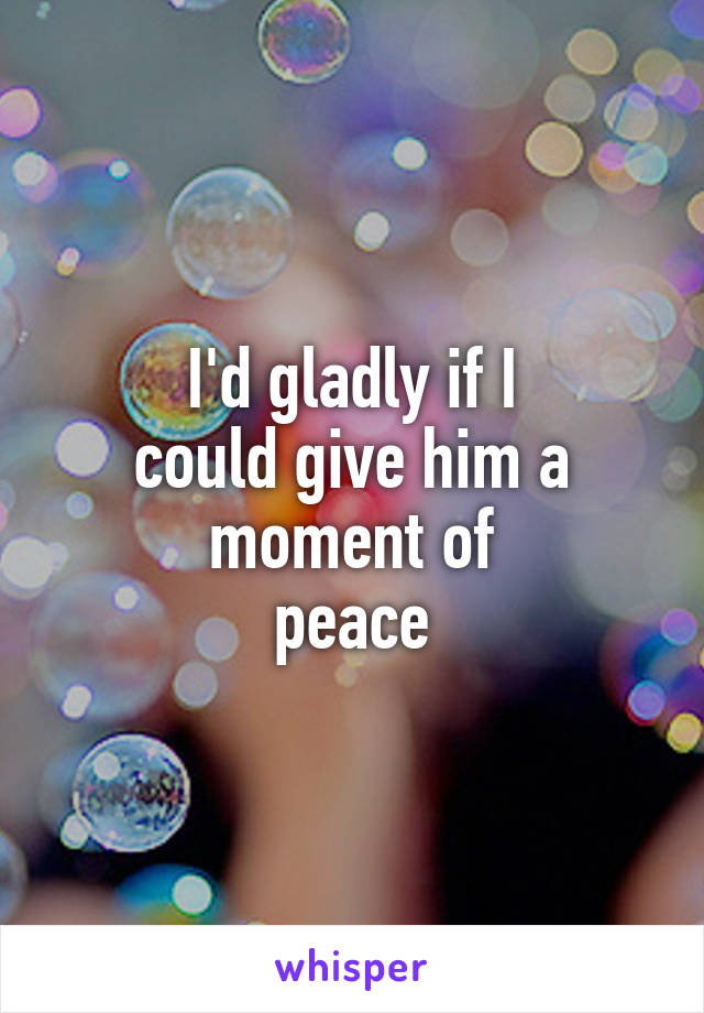 I'd gladly if I
could give him a moment of
peace