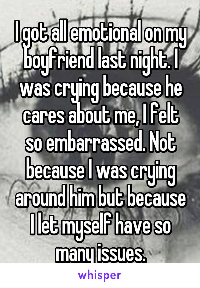 I got all emotional on my boyfriend last night. I was crying because he cares about me, I felt so embarrassed. Not because I was crying around him but because I let myself have so many issues.