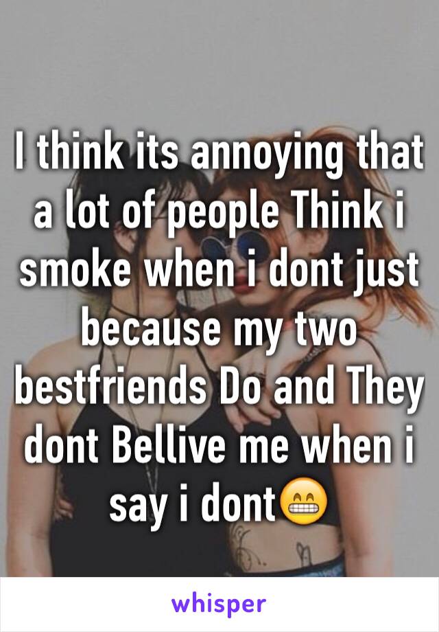 I think its annoying that a lot of people Think i smoke when i dont just because my two bestfriends Do and They dont Bellive me when i say i dont😁