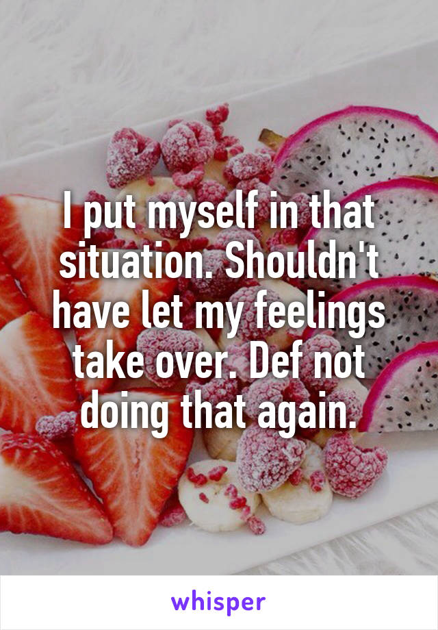 I put myself in that situation. Shouldn't have let my feelings take over. Def not doing that again.