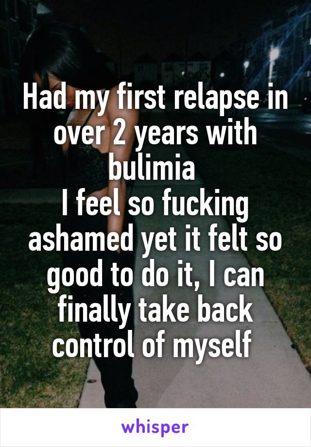 Had my first relapse in over 2 years with bulimia 
I feel so fucking ashamed yet it felt so good to do it, I can finally take back control of myself 