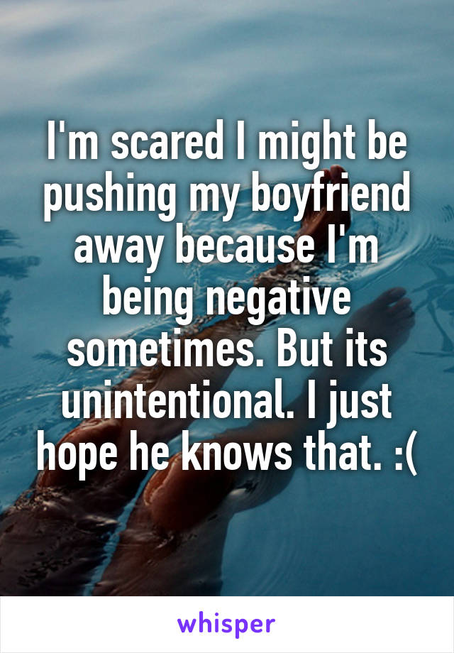 I'm scared I might be pushing my boyfriend away because I'm being negative sometimes. But its unintentional. I just hope he knows that. :(
