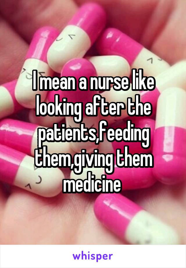 I mean a nurse like looking after the patients,feeding them,giving them medicine 