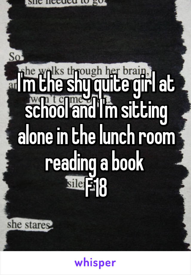 I'm the shy quite girl at school and I'm sitting alone in the lunch room reading a book 
F18