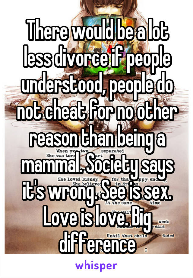 There would be a lot less divorce if people understood, people do not cheat for no other reason than being a mammal. Society says it's wrong. See is sex. Love is love. Big difference