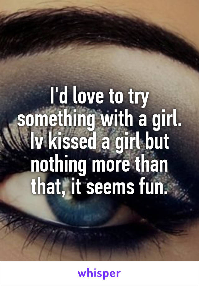 I'd love to try something with a girl. Iv kissed a girl but nothing more than that, it seems fun.
