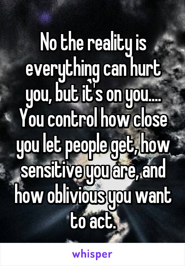 No the reality is everything can hurt you, but it's on you.... You control how close you let people get, how sensitive you are, and how oblivious you want to act.