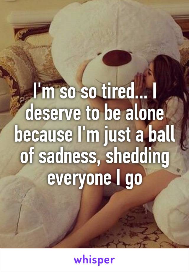 I'm so so tired... I deserve to be alone because I'm just a ball of sadness, shedding everyone I go