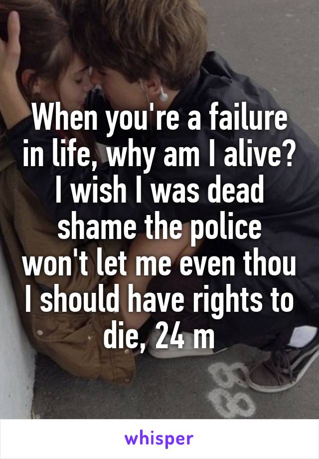 When you're a failure in life, why am I alive? I wish I was dead shame the police won't let me even thou I should have rights to die, 24 m
