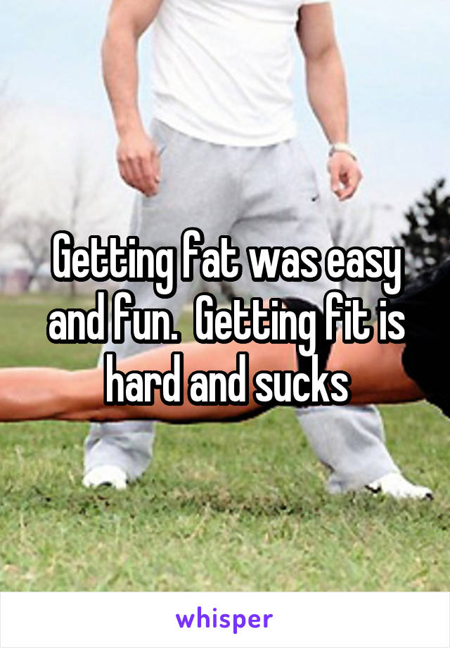 Getting fat was easy and fun.  Getting fit is hard and sucks