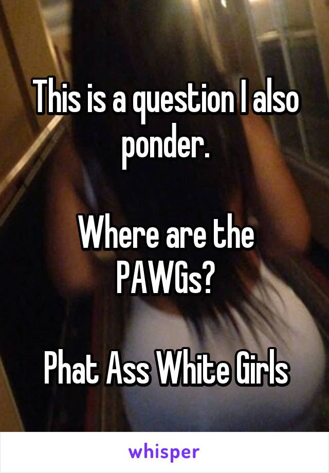 This is a question I also ponder.

Where are the PAWGs?

Phat Ass White Girls