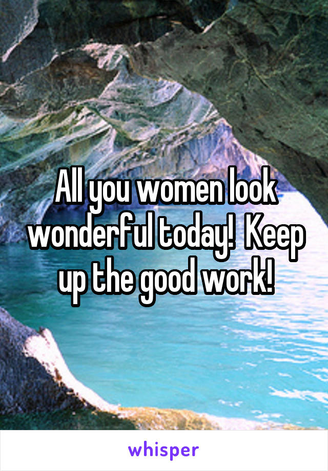 All you women look wonderful today!  Keep up the good work!