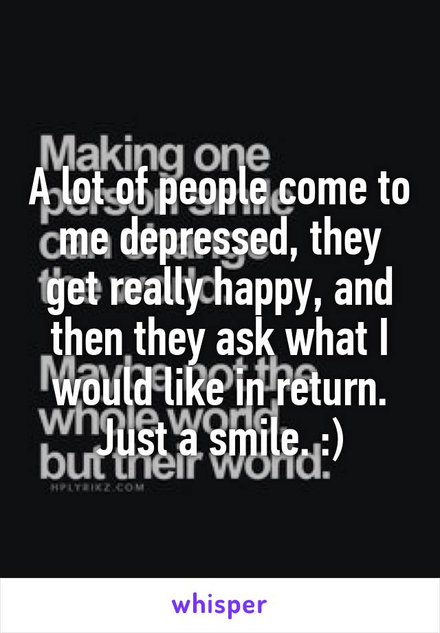 A lot of people come to me depressed, they get really happy, and then they ask what I would like in return. Just a smile. :)