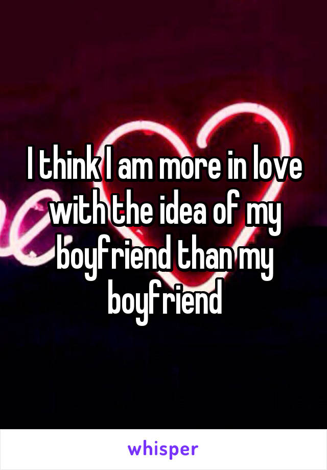 I think I am more in love with the idea of my boyfriend than my boyfriend