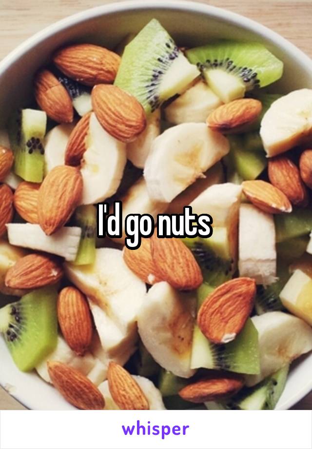 I'd go nuts 