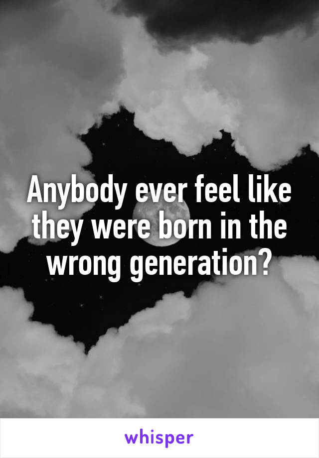 Anybody ever feel like they were born in the wrong generation?