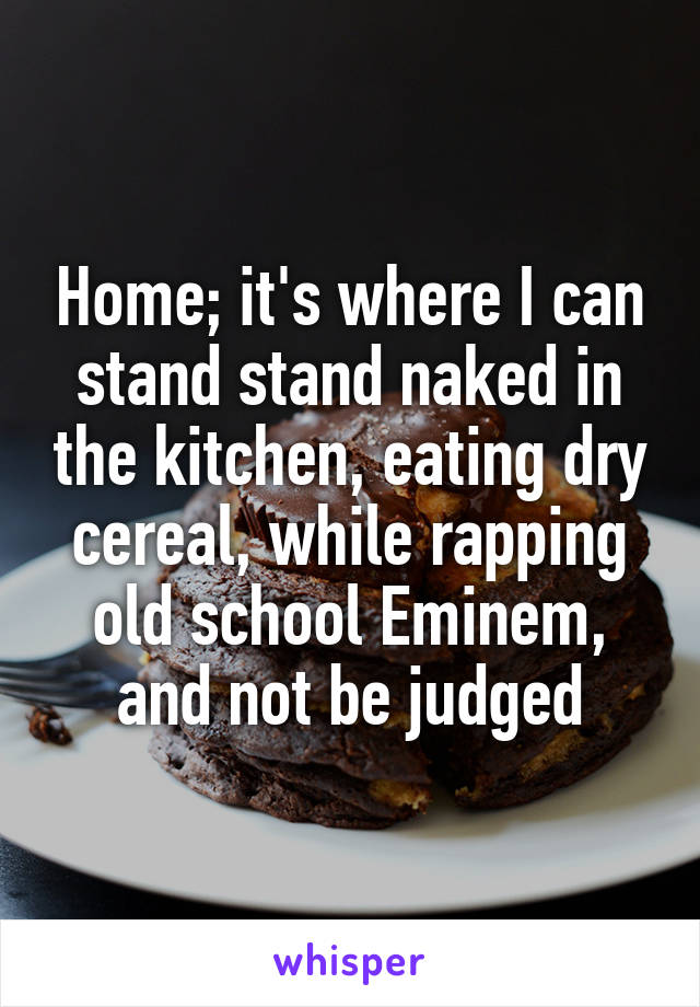 Home; it's where I can stand stand naked in the kitchen, eating dry cereal, while rapping old school Eminem, and not be judged