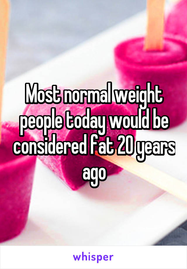 Most normal weight people today would be considered fat 20 years ago