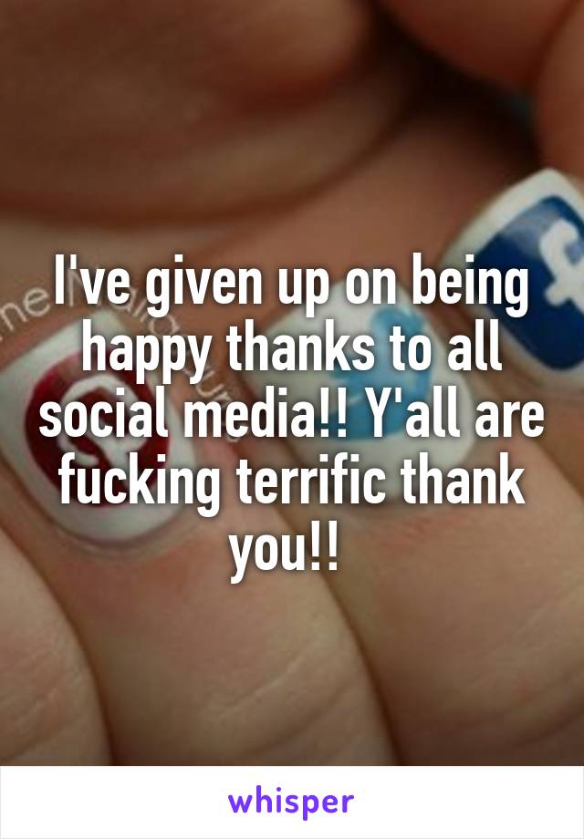 I've given up on being happy thanks to all social media!! Y'all are fucking terrific thank you!! 
