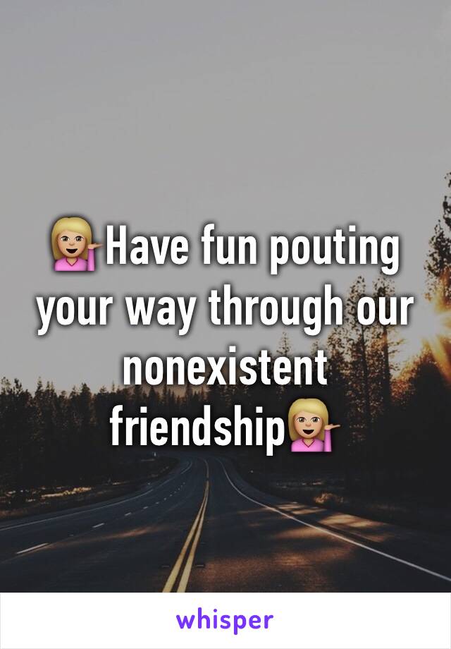 💁🏼Have fun pouting your way through our nonexistent friendship💁🏼