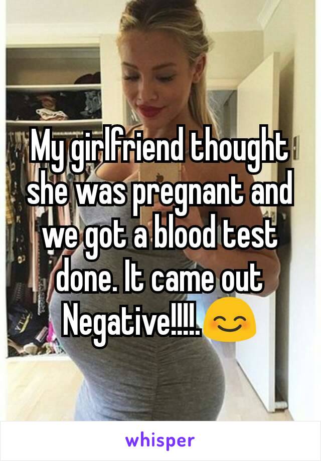 My girlfriend thought she was pregnant and we got a blood test done. It came out Negative!!!!.😊